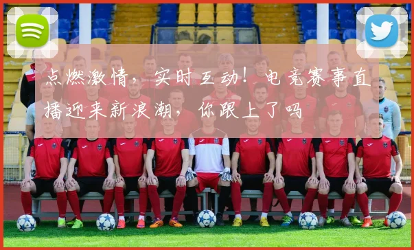 点燃激情，实时互动！电竞赛事直播迎来新浪潮，你跟上了吗
