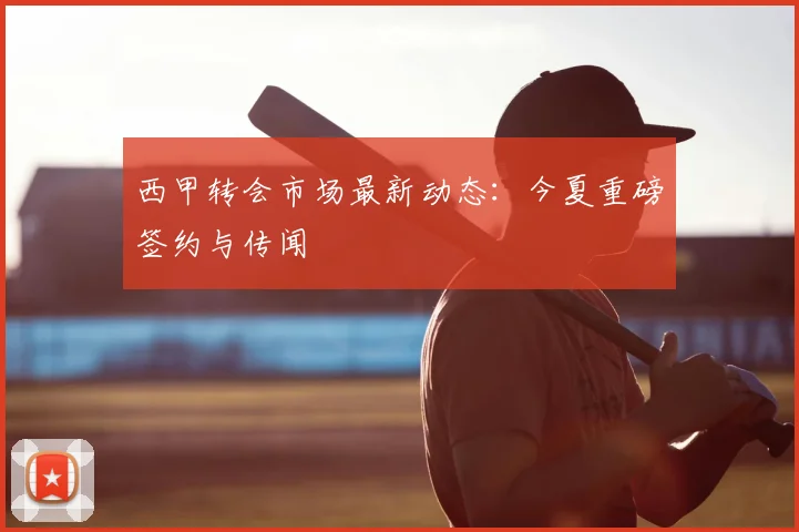 西甲转会市场最新动态:今夏重磅签约与传闻