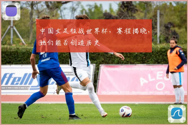 中国女足征战世界杯，赛程揭晓，她们能否创造历史