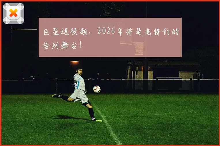 巨星退役潮，2026年将是老将们的告别舞台！