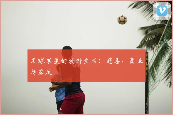 足球明星的场外生活：慈善、商业与家庭