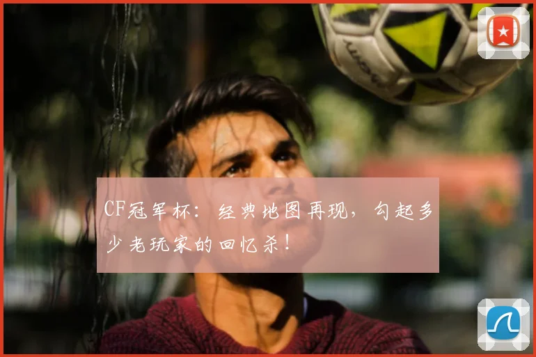 CF冠军杯：经典地图再现，勾起多少老玩家的回忆杀！