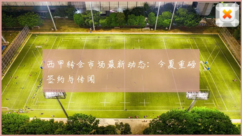 西甲转会市场最新动态：今夏重磅签约与传闻