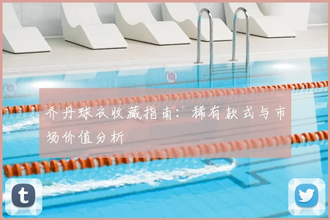 乔丹球衣收藏指南:稀有款式与市场价值分析