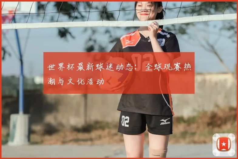 世界杯最新球迷动态:全球观赛热潮与文化活动