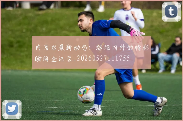 内马尔最新动态:球场内外的精彩瞬间全记录_20260527111755