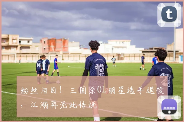 粉丝泪目！三国杀OL明星选手退役，江湖再无此传说