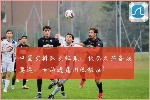 中国女排队长归来，状态火热备战奥运，专访透露训练秘诀！