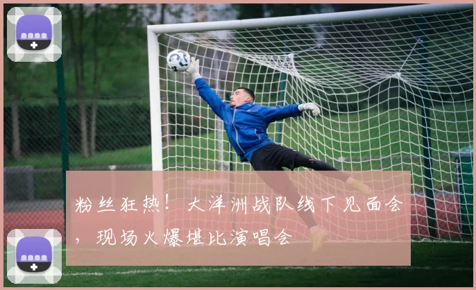 粉丝狂热!大洋洲战队线下见面会,现场火爆堪比演唱会
