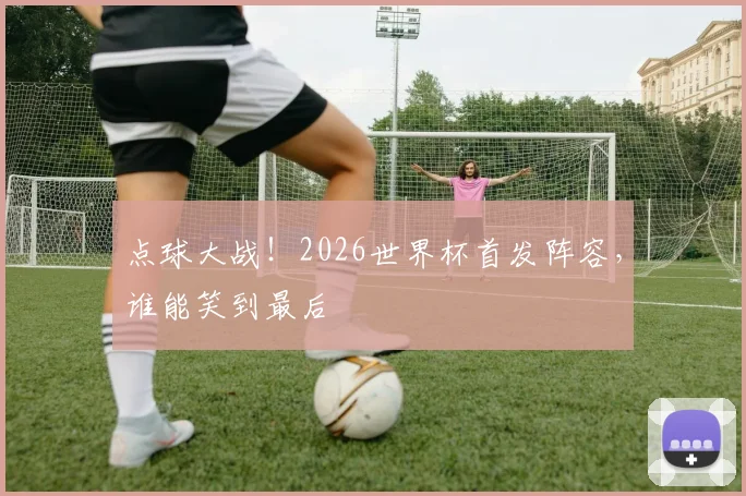 点球大战!2026世界杯首发阵容,谁能笑到最后